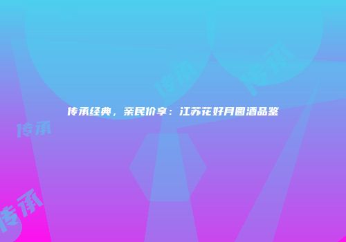传承经典，亲民价享：江苏花好月圆酒品鉴