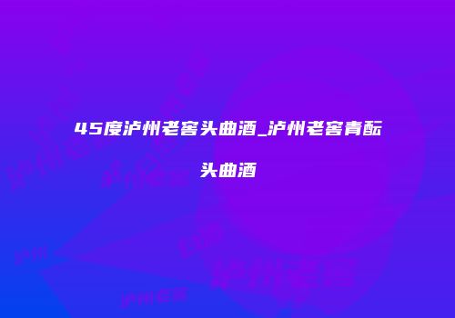 45度泸州老窖头曲酒_泸州老窖青酝头曲酒