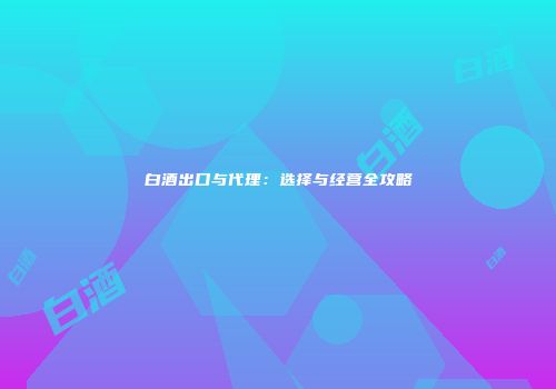 白酒出口与代理：选择与经营全攻略