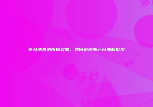 茅台酒真伪辨别攻略：如何识别生产日期和批次
