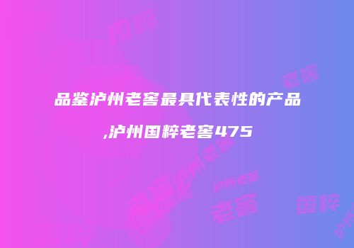 品鉴泸州老窖最具代表性的产品,泸州国粹老窖475
