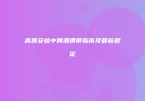 高铁安检中啤酒携带指南及最新规定