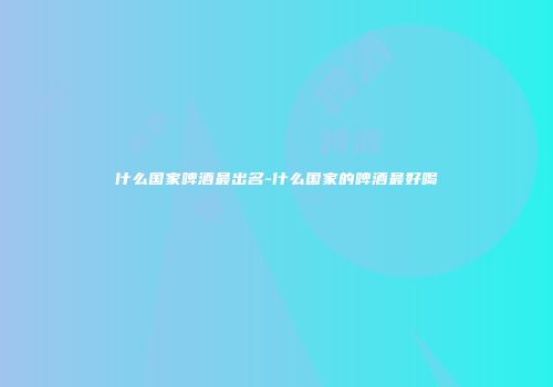 什么国家啤酒最出名-什么国家的啤酒最好喝