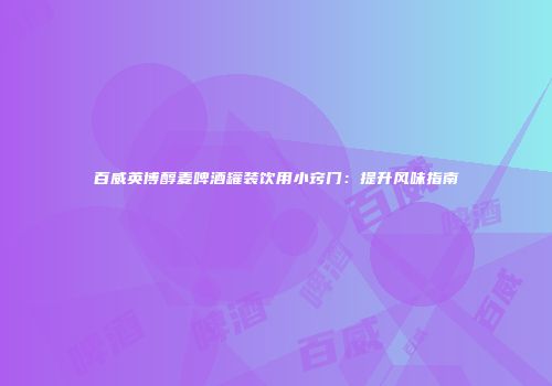 百威英博醇麦啤酒罐装饮用小窍门：提升风味指南