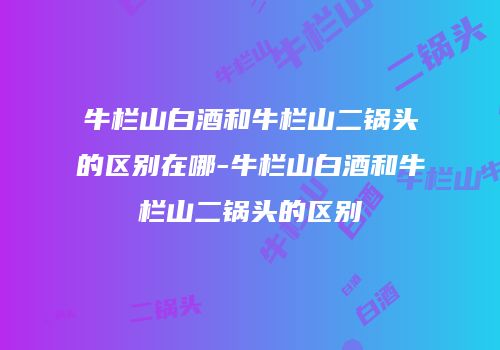 牛栏山白酒和牛栏山二锅头的区别在哪-牛栏山白酒和牛栏山二锅头的区别