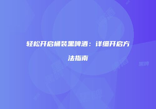 轻松开启桶装黑啤酒：详细开启方法指南