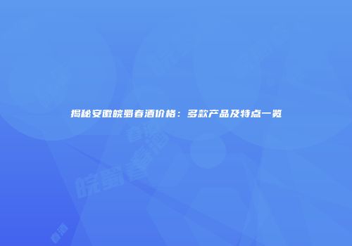 揭秘安徽皖蜀春酒价格：多款产品及特点一览