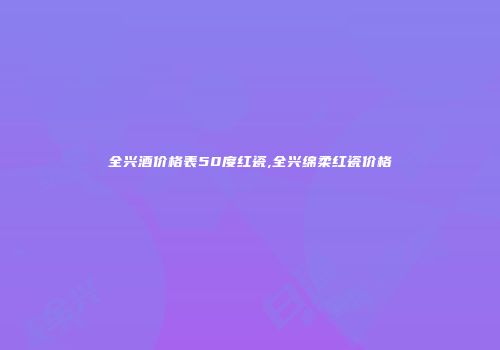 全兴酒价格表50度红瓷,全兴绵柔红瓷价格