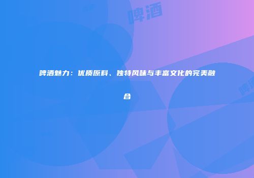 啤酒魅力：优质原料、独特风味与丰富文化的完美融合