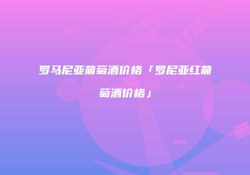 罗马尼亚葡萄酒价格「罗尼亚红葡萄酒价格」