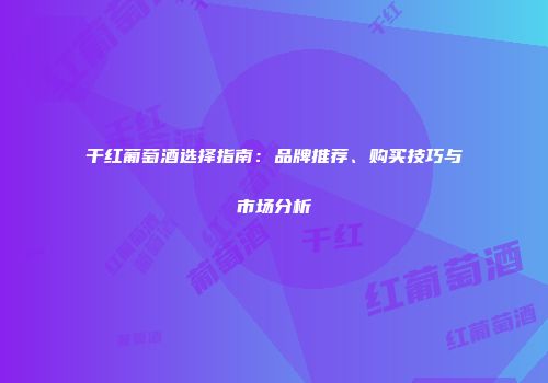 干红葡萄酒选择指南：品牌推荐、购买技巧与市场分析