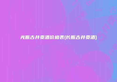 光瓶古井贡酒价格表(长瓶古井贡酒)