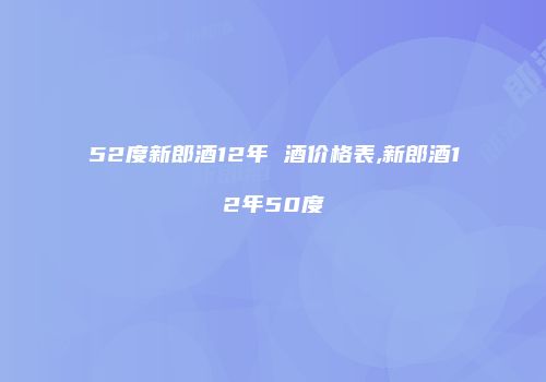 52度新郎酒12年 酒价格表,新郎酒12年50度