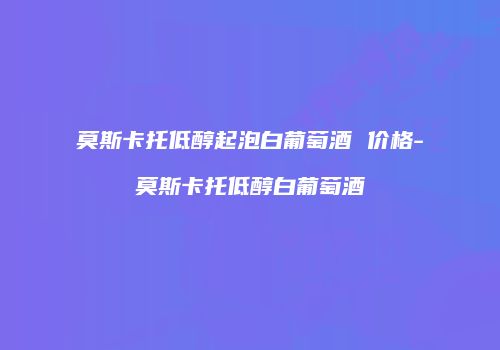 莫斯卡托低醇起泡白葡萄酒 价格-莫斯卡托低醇白葡萄酒