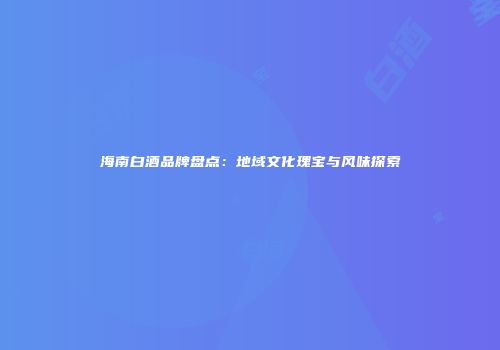 海南白酒品牌盘点：地域文化瑰宝与风味探索