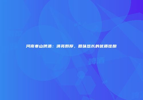 河南寒山啤酒：清亮醇厚，回味悠长的优质佳酿