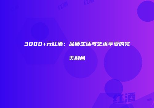 3000+元红酒：品质生活与艺术享受的完美融合
