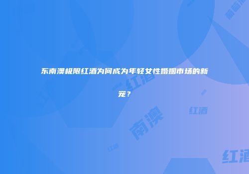 东南澳极限红酒为何成为年轻女性婚姻市场的新宠？