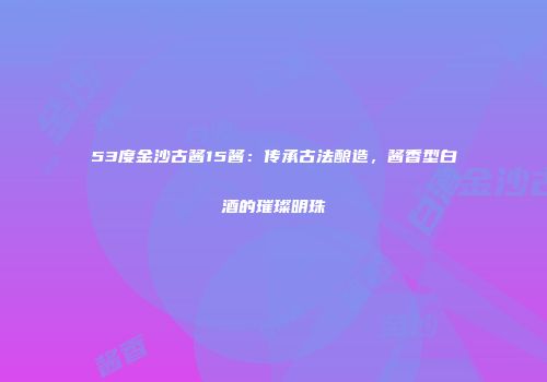 53度金沙古酱15酱：传承古法酿造，酱香型白酒的璀璨明珠