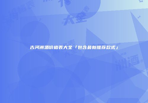 古河洲酒价格表大全「包含最新推荐款式」