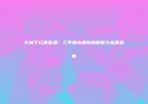 长城干红葡萄酒：三年橡木桶陈酿解析与品鉴指南