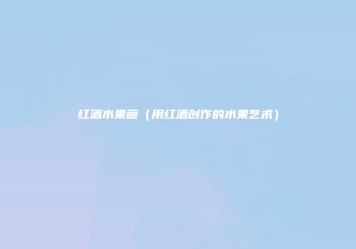 红酒水果画（用红酒创作的水果艺术）