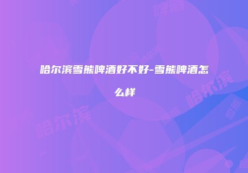哈尔滨雪熊啤酒好不好-雪熊啤酒怎么样