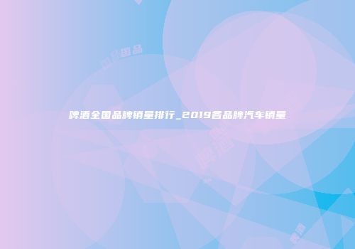 啤酒全国品牌销量排行_2019各品牌汽车销量