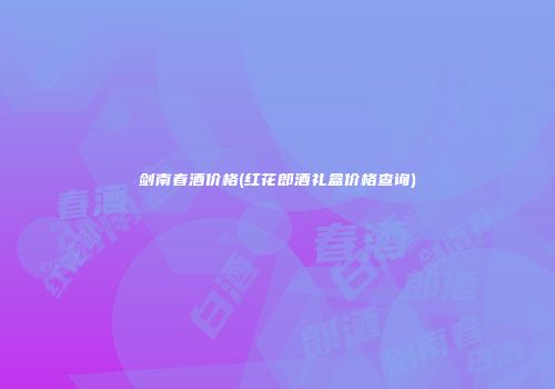 剑南春酒价格(红花郎酒礼盒价格查询)