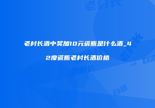老村长酒中奖加10元瓷瓶是什么酒_42度瓷瓶老村长酒价格