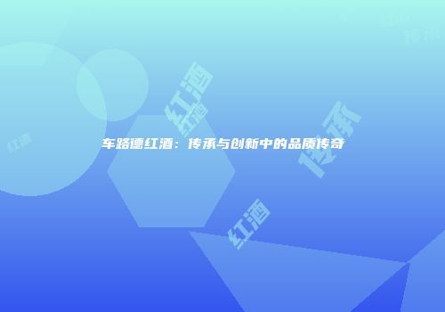 车路德红酒：传承与创新中的品质传奇