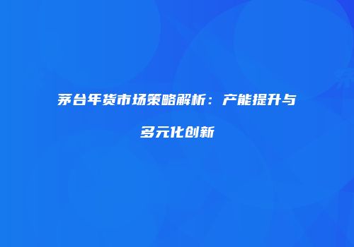 茅台年货市场策略解析：产能提升与多元化创新