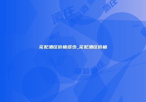 花妃酒庄价格多少_花妃酒庄价格
