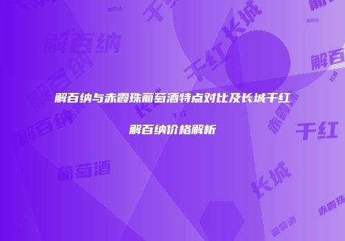 解百纳与赤霞珠葡萄酒特点对比及长城干红解百纳价格解析