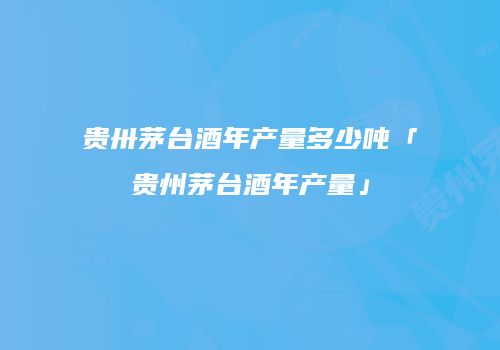 贵卅茅台酒年产量多少吨「贵州茅台酒年产量」