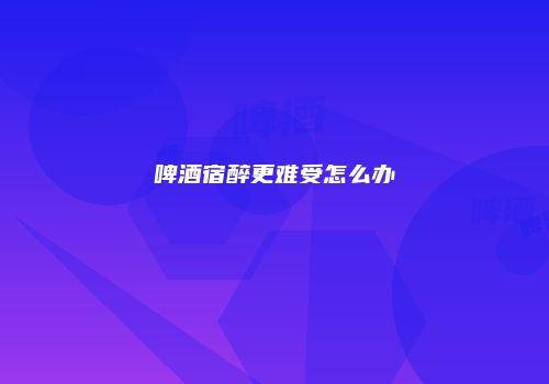 啤酒宿醉更难受怎么办