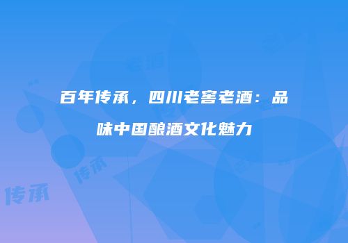 百年传承，四川老窖老酒：品味中国酿酒文化魅力
