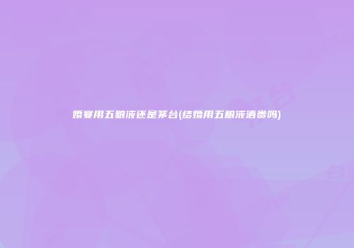 婚宴用五粮液还是茅台(结婚用五粮液酒贵吗)