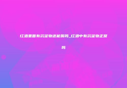红酒里面有沉淀物还能喝吗_红酒中有沉淀物正常吗