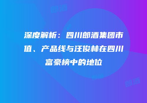 深度解析：四川郎酒集团市值、产品线与汪俊林在四川富豪榜中的地位