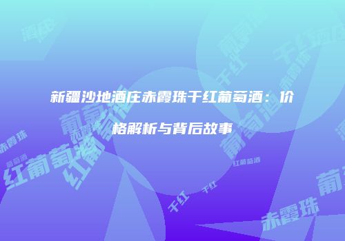 新疆沙地酒庄赤霞珠干红葡萄酒：价格解析与背后故事
