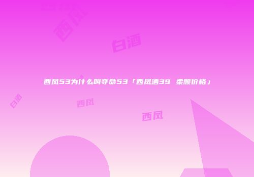 西凤53为什么叫夺命53「西凤酒39 柔顺价格」