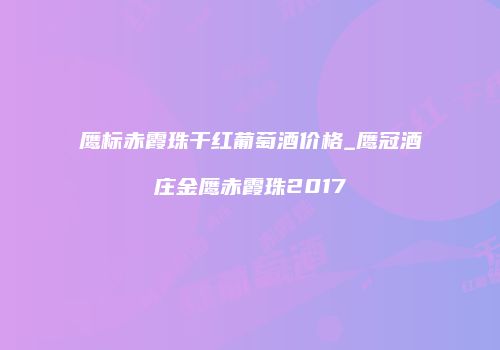 鹰标赤霞珠干红葡萄酒价格_鹰冠酒庄金鹰赤霞珠2017