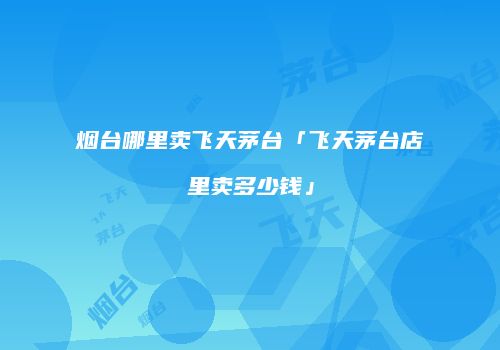 烟台哪里卖飞天茅台「飞天茅台店里卖多少钱」