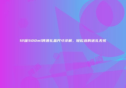 12罐500ml啤酒礼盒尺寸详解，轻松选购送礼无忧