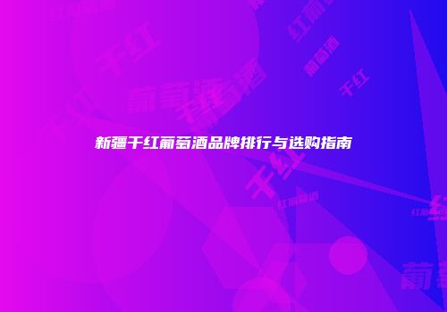 新疆干红葡萄酒品牌排行与选购指南