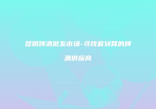 昆明啤酒批发市场-寻找最划算的啤酒供应商