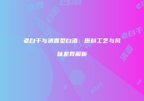 老白干与清香型白酒：原料工艺与风味差异解析