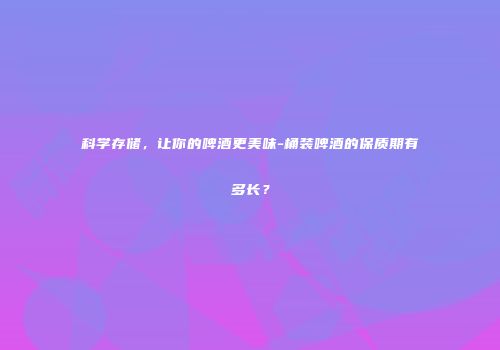 科学存储，让你的啤酒更美味-桶装啤酒的保质期有多长？