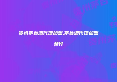 贵州茅台酒代理加盟,茅台酒代理加盟条件